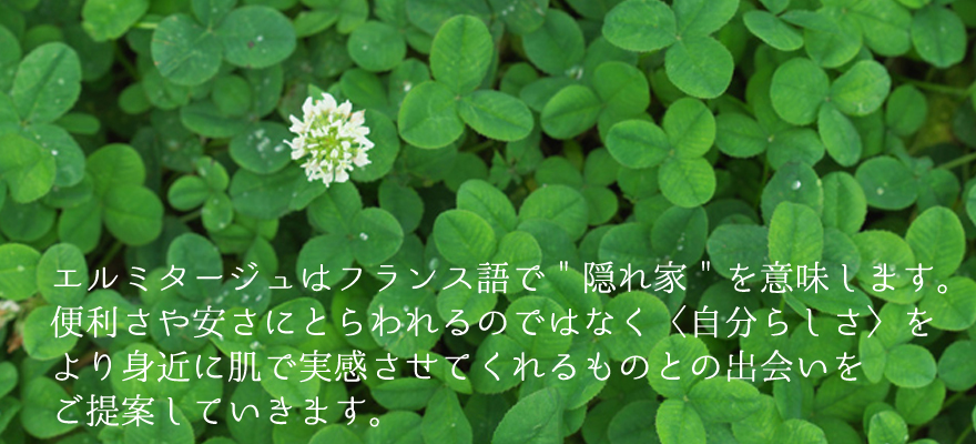 エルミタージュはフランス語で「隠れ家」を意味します。便利さや安さにとらわれるのではなく「自分らしさ」をより身近に肌で実感させてくれるものとの出会いをご提案していきます。